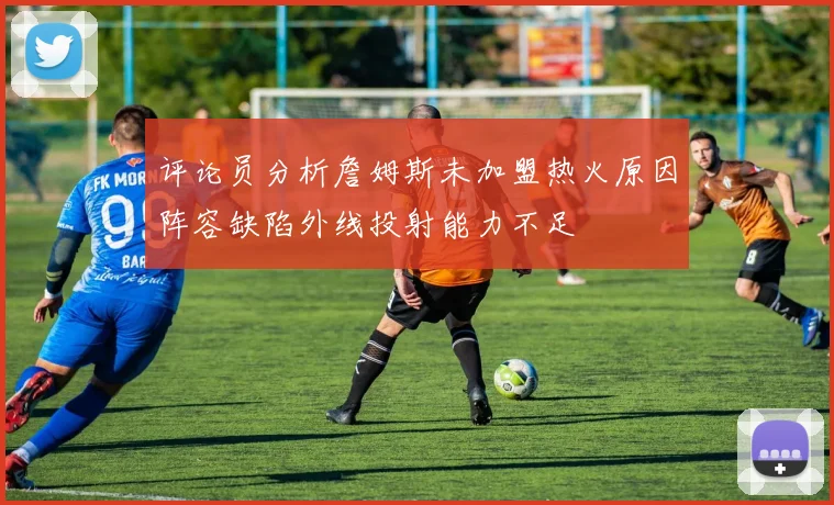 评论员分析詹姆斯未加盟热火原因阵容缺陷外线投射能力不足